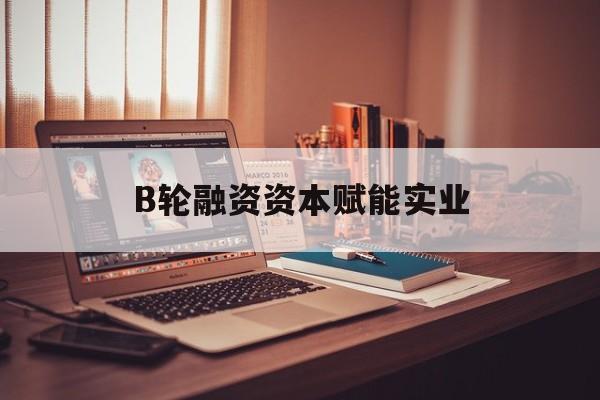 上海市B轮融资资本赋能实业(b轮融资公司值得工作吗)