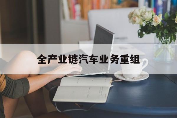 上海市全产业链汽车业务重组(全产业链汽车业务重组的意义)